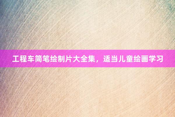 工程车简笔绘制片大全集，适当儿童绘画学习