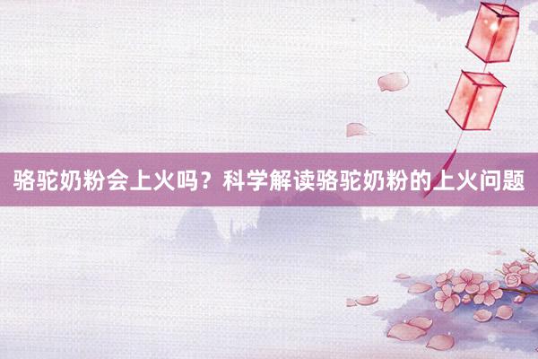 骆驼奶粉会上火吗？科学解读骆驼奶粉的上火问题